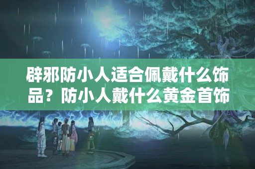 辟邪防小人适合佩戴什么饰品？防小人戴什么黄金首饰