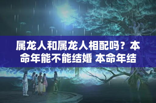 属龙人和属龙人相配吗？本命年能不能结婚 本命年结婚有什么忌讳