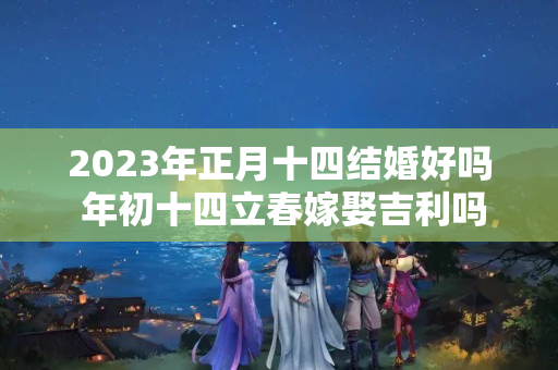 2023年正月十四结婚好吗 年初十四立春嫁娶吉利吗