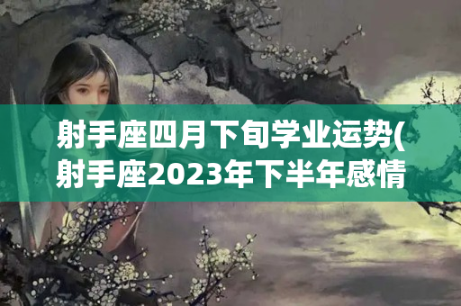 射手座四月下旬学业运势(射手座2023年下半年感情运势)