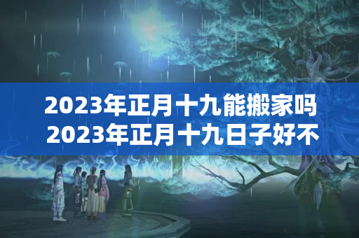 2023年正月十九能搬家吗 2023年正月十九日子好不好老黄历查询