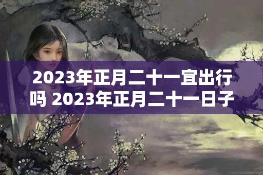 2023年正月二十一宜出行吗 2023年正月二十一日子好不好