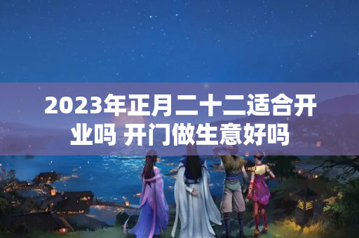 2023年正月二十二适合开业吗 开门做生意好吗