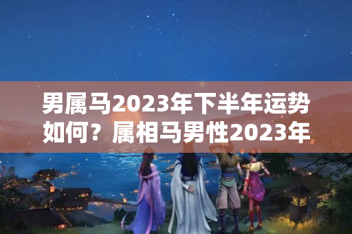 男属马2023年下半年运势如何？属相马男性2023年运势怎么样