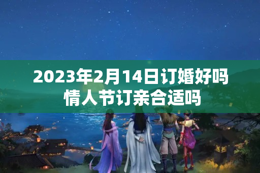 2023年2月14日订婚好吗 情人节订亲合适吗