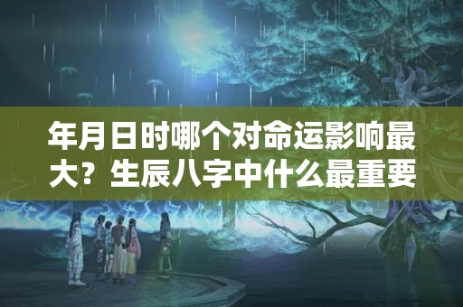 年月日时哪个对命运影响最大？生辰八字中什么最重要