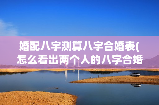 婚配八字测算八字合婚表(怎么看出两个人的八字合婚配对)