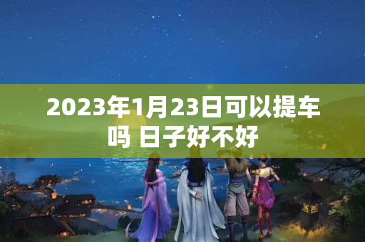 2023年1月23日可以提车吗 日子好不好