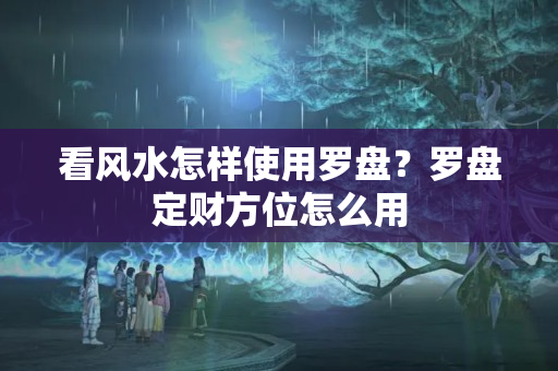 看风水怎样使用罗盘？罗盘定财方位怎么用