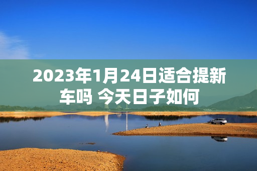 2023年1月24日适合提新车吗 今天日子如何