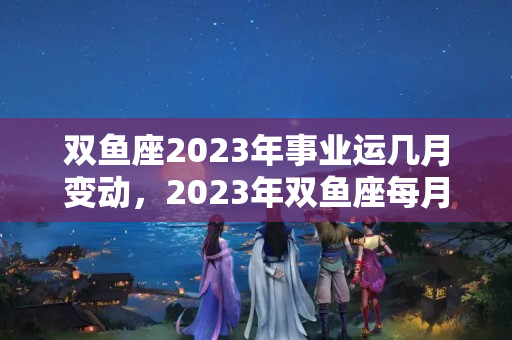 双鱼座2023年事业运几月变动，2023年双鱼座每月运势黄历网