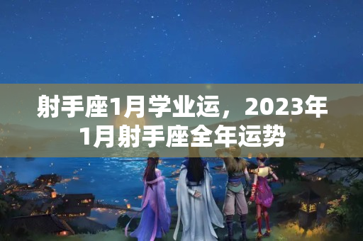 射手座1月学业运，2023年1月射手座全年运势