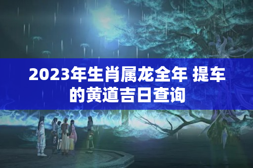 2023年生肖属龙全年 提车的黄道吉日查询