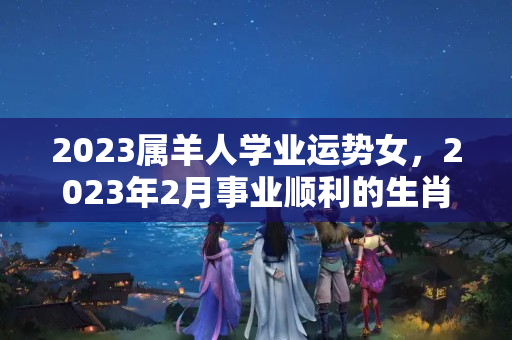 2023属羊人学业运势女，2023年2月事业顺利的生肖是那几个