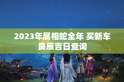 2023年属相蛇全年 买新车良辰吉日查询