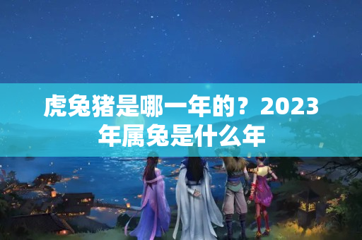 虎兔猪是哪一年的？2023年属兔是什么年