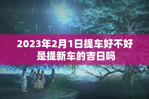 2023年2月1日提车好不好 是提新车的吉日吗