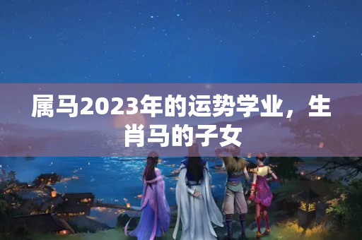 属马2023年的运势学业，生肖马的子女