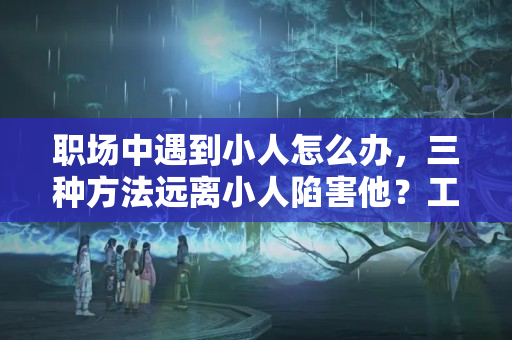 职场中遇到小人怎么办，三种方法远离小人陷害他？工作中碰上小人怎么办