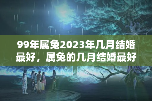 99年属兔2023年几月结婚最好，属兔的几月结婚最好呢？兔子2022年结婚好日子