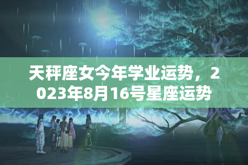 天秤座女今年学业运势，2023年8月16号星座运势