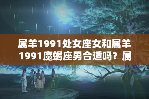 属羊1991处女座女和属羊1991魔蝎座男合适吗？属羊摩羯男的爱情特点