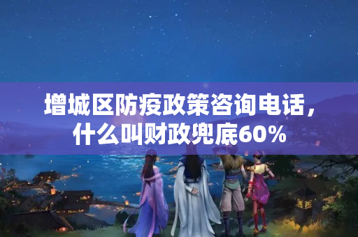 增城区防疫政策咨询电话，什么叫财政兜底60%