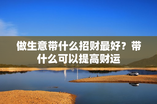 做生意带什么招财最好？带什么可以提高财运