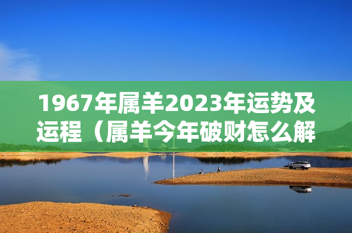 1967年属羊2023年运势及运程（属羊今年破财怎么解决）