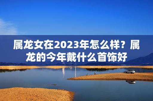 属龙女在2023年怎么样？属龙的今年戴什么首饰好