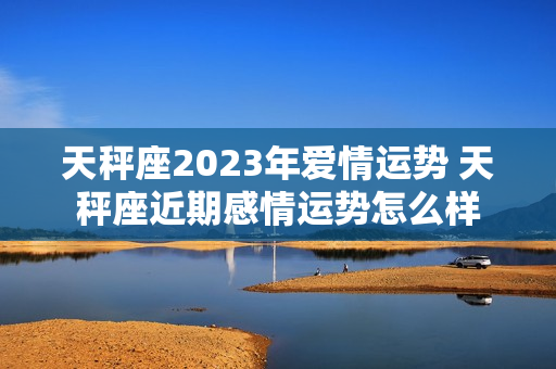 天秤座2023年爱情运势 天秤座近期感情运势怎么样