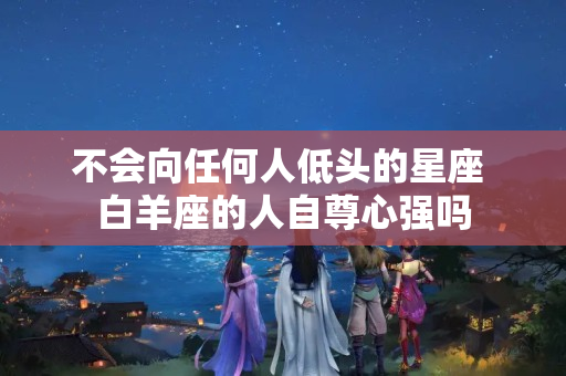 不会向任何人低头的星座 白羊座的人自尊心强吗