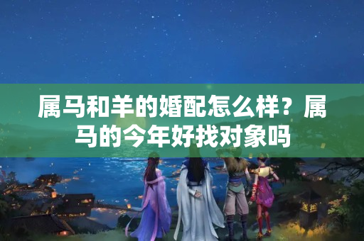 属马和羊的婚配怎么样？属马的今年好找对象吗