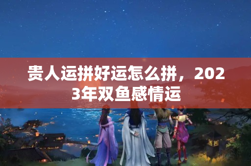 贵人运拼好运怎么拼，2023年双鱼感情运