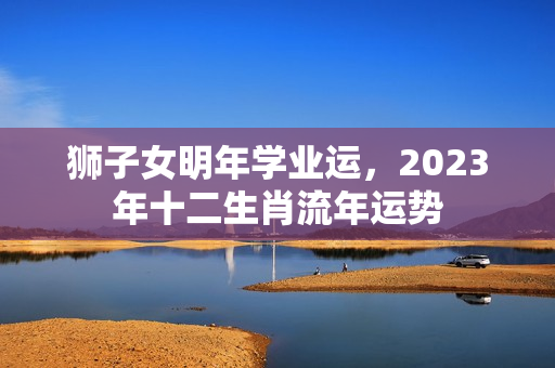 狮子女明年学业运，2023年十二生肖流年运势