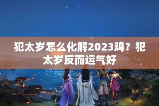 犯太岁怎么化解2023鸡？犯太岁反而运气好