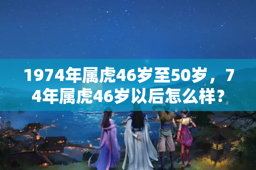 1974年属虎46岁至50岁，74年属虎46岁以后怎么样？今年本命年是多少岁74年的