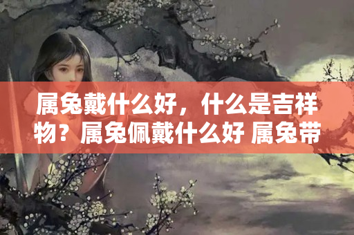 属兔戴什么好，什么是吉祥物？属兔佩戴什么好 属兔带什么吉祥物