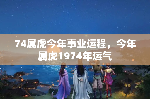 74属虎今年事业运程，今年属虎1974年运气