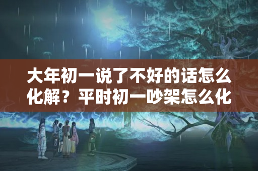 大年初一说了不好的话怎么化解？平时初一吵架怎么化解