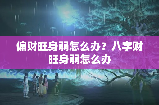 偏财旺身弱怎么办？八字财旺身弱怎么办