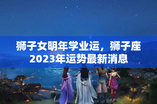 狮子女明年学业运，狮子座2023年运势最新消息