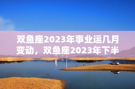 双鱼座2023年事业运几月变动，双鱼座2023年下半年运势