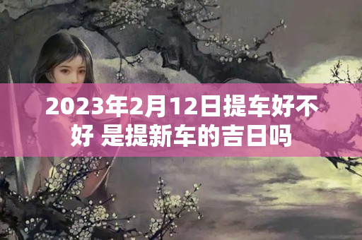 2023年2月12日提车好不好 是提新车的吉日吗