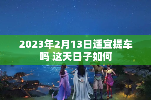 2023年2月13日适宜提车吗 这天日子如何