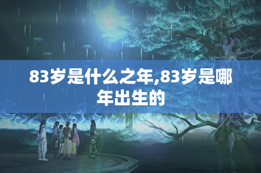 83岁是什么之年,83岁是哪年出生的