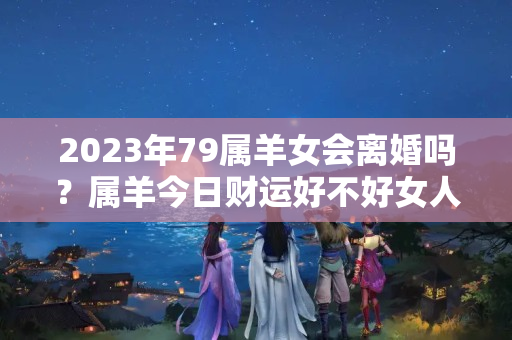 2023年79属羊女会离婚吗？属羊今日财运好不好女人