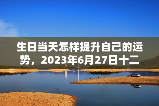 生日当天怎样提升自己的运势，2023年6月27日十二星座运势