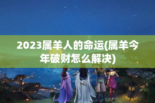 2023属羊人的命运(属羊今年破财怎么解决)