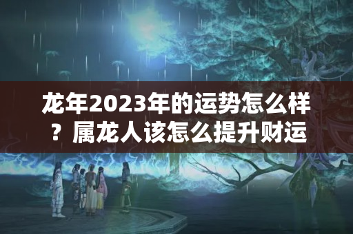 龙年2023年的运势怎么样？属龙人该怎么提升财运